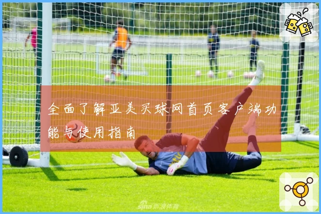 全面了解亚美买球网首页客户端功能与使用指南