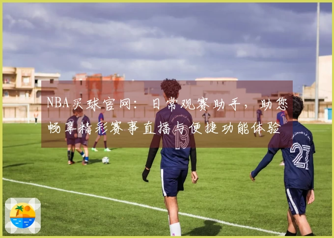 NBA买球官网:日常观赛助手,助您畅享精彩赛事直播与便捷功能体验